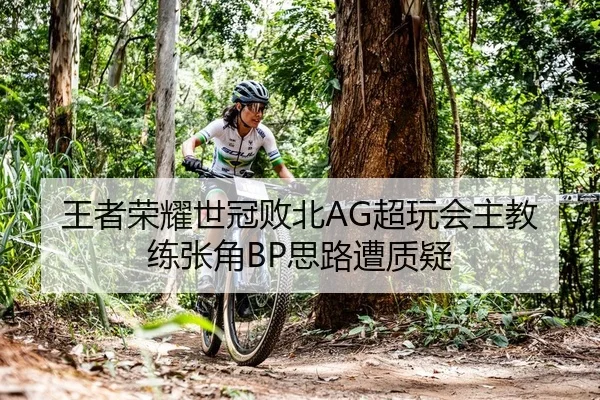 王者荣耀世冠败北AG超玩会主教练张角BP思路遭质疑