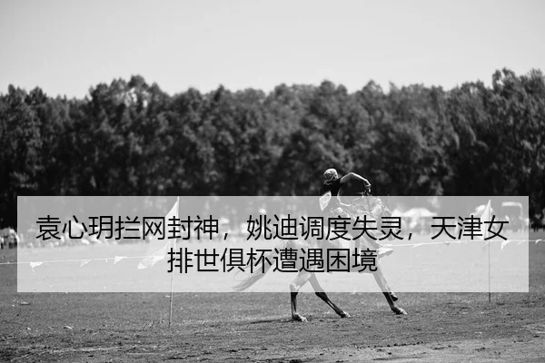 袁心玥拦网封神，姚迪调度失灵，天津女排世俱杯遭遇困境
